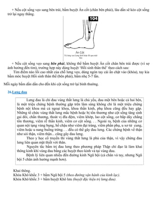 + Nếu cột sống vẹo sang bên trái, bấm huyệt Án cốt (chân bên phải), lâu dần sẽ kéo cột sống
trở lại ngay thẳng.
+ Nếu cột sống vẹo sang bên phải, không thể bấm huyệt Án cốt chân bên trái được (vì sợ
ảnh hưởng đến tim), trường hợp này dùng huyệt ‘Hồi sinh thân thể’ theo cách sau:
Tìm điểm nào lồi cao nhất của chỗ lưng vẹo, dùng ngón tay cái ấn chặt vào (khóa), tay kia
bấm móc huyệt Hồi sinh thân thể (bên phải), bấm nhẹ 5-7 lần.
Mỗi ngày bấm dần dần cho đến khi cột sống trở lại bình thường.
26.Lưng đau
Lưng đau là chỉ đau vùng thắt lưng là chủ yếu, đau một bên hoặc cả hai bên,
là một triệu chứng bệnh thường gặp trên lâm sàng không chỉ là một triệu chứng
bệnh nội khoa mà cả ngoại khoa, khoa thần kinh, phụ khoa cũng đều hay gặp.
Những tổ chức vùng thắt lưng mắc bệnh hoặc bị tổn thương như cột sống tăng sinh
gai đôi, chấn thương, thoát vị đĩa đệm, viêm khớp, lao cột sống, cơ bắp dây chằng
tổn thương, viêm rễ thần kinh, viêm cơ cột sống. . . Ngoài ra, bệnh của những cơ
quan nội tạng vùng bụng, hố chậu như viêm đại tràng, viêm phần phụ, u xơ tử cung,
viêm hoặc u nang buồng trứng. . . đều có thể gây đau lưng. Các chứng bệnh về thận
như sỏi thận, viêm thận... cũng gây đau lưng.
Theo y học cổ truyền thì vùng thắt lưng là phủ của thận, vì vậy chứng đau
lưng liên quan mật thiết với thân.
Nguyên tắc bấm trị đau lưng theo phương pháp Thập chỉ đạo là làm khai
thông kinh khí vùng đau bằng các huyệt theo kinh và tại vùng đau.
Bệnh lý liên quan nhiều đến đường kinh Ngũ bội (cả chân và tay, nhưng Ngũ
bội 5 chân ảnh hưởng mạnh hơn).
Khai thông.
Khóa Khô khốc 3 + bấm Ngũ bội 5 (theo đường vận hành của kinh lạc).
Khóa Khô khốc 3 + bấm huyệt Khô lưu (huyệt đặc hiệu trị lưng đau).
 