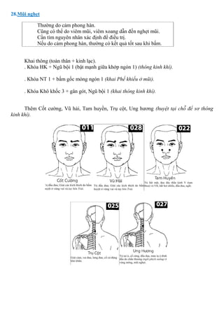28.Mũi nghẹt
Thường do cảm phong hàn.
Cũng có thể do viêm mũi, viêm xoang dẫn đến nghẹt mũi.
Cần tìm nguyên nhân xác định để điều trị.
Nếu do cảm phong hàn, thường có kết quả tốt sau khi bấm.
Khai thông (toàn thân + kinh lạc).
. Khóa HK + Ngũ bội 1 (bật mạnh giữa khớp ngón 1) (thông kinh khí).
. Khóa NT 1 + bấm gốc móng ngón 1 (khai Phế khiếu ở mũi).
. Khóa Khô khốc 3 + gân gót, Ngũ bội 1 (khai thông kinh khí).
Thêm Cốt cường, Vũ hải, Tam huyền, Trụ cột, Ung hương (huyệt tại chỗ để sơ thông
kinh khí).
 