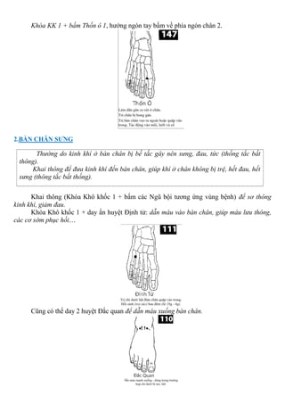 Khóa KK 1 + bấm Thốn ô 1, hướng ngón tay bấm về phía ngón chân 2.
2.BÀN CHÂN SƯNG
Thường do kinh khí ở bàn chân bị bế tắc gây nên sưng, đau, tức (thống tắc bất
thông).
Khai thông để đưa kinh khí đến bàn chân, giúp khí ở chân không bị trệ, hết đau, hết
sưng (thông tắc bất thống).
Khai thông (Khóa Khô khốc 1 + bấm các Ngũ bội tương ứng vùng bệnh) để sơ thông
kinh khí, giảm đau.
Khóa Khô khốc 1 + day ấn huyệt Định tử: dẫn máu vào bàn chân, giúp máu lưu thông,
các cơ sớm phục hồi…
Cũng có thể day 2 huyệt Đắc quan để dẫn máu xuống bàn chân.
 