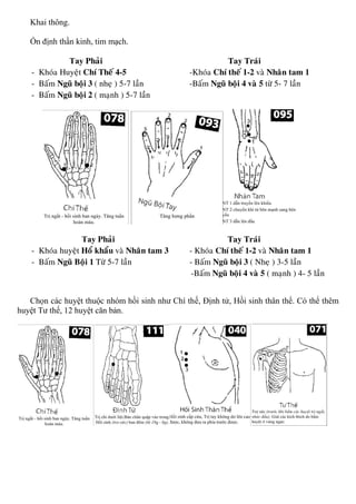 Khai thông.
Ổn định thần kinh, tim mạch.
Tay Phaûi Tay Traùi
- Khoùa Huyeät Chí Theá 4-5 -Khoùa Chí theá 1-2 vaø Nhaân tam 1
- Baám Nguõ boäi 3 ( nheï ) 5-7 laàn -Baám Nguõ boäi 4 vaø 5 töø 5- 7 laàn
- Baám Nguõ boäi 2 ( maïnh ) 5-7 laàn
Tay Phaûi Tay Traùi
- Khoùa huyeät Hoå khaåu vaø Nhaân tam 3 - Khoùa Chí theá 1-2 vaø Nhaân tam 1
- Baám Nguõ Boäi 1 Töø 5-7 laàn - Baám Nguõ boäi 3 ( Nheï ) 3-5 laàn
-Baám Nguõ boäi 4 vaø 5 ( maïnh ) 4- 5 laàn
Chọn các huyệt thuộc nhóm hồi sinh như Chí thế, Định tử, Hồi sinh thân thể. Có thể thêm
huyệt Tư thế, 12 huyệt căn bản.
 