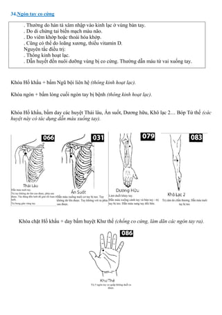 34.Ngón tay co cứng
. Thường do hàn tà xâm nhập vào kinh lạc ở vùng bàn tay.
. Do di chứng tai biến mạch máu não.
. Do viêm khớp hoặc thoái hóa khớp.
. Cũng có thể do loãng xương, thiếu vitamin D.
Nguyên tắc điều trị:
. Thông kinh hoạt lạc.
. Dẫn huyết đến nuôi dưỡng vùng bị co cứng. Thường dẫn máu từ vai xuống tay.
Khóa Hổ khẩu + bấm Ngũ bội liên hệ (thông kinh hoạt lạc).
Khóa ngón + bấm lóng cuối ngón tay bị bệnh (thông kinh hoạt lạc).
Khóa Hổ khẩu, bấm day các huyệt Thái lâu, Ấn suốt, Dương hữu, Khô lạc 2… Bóp Tứ thế (các
huyệt này có tác dụng dẫn máu xuống tay).
Khóa chặt Hổ khẩu + day bấm huyệt Khư thế (chống co cứng, làm dãn các ngón tay ra).
 
