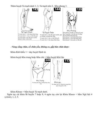 Thêm huyệt Tả trạch dưới 1, 2, Tả trạch trên 2, Khu phong 3.
. Vùng cẳng chân, cổ chân yếu, không co, gấp bàn chân được:
Khóa Khô khốc 1 + day huyệt Định tử.
Khóa huyệt Khu trung hoặc Khu chè + bấm huyệt Khô lân
Khóa Khoeo + bấm huyệt Tả trạch dưới.
Ngón tay cái khóa Bí huyền 7 hoặc 8, 4 ngón tay còn lại Khóa Khoeo + bấm Ngũ bội 4
(chính), 1, 2, 5.
 