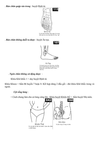 . Bàn chân quặp vào trong : huyệt Định tử.
. Bàn chân không duỗi ra được : huyệt Án tọa.
. Ngón chân không cử động được :
Khóa Khô khốc 1 + day huyệt Định tử.
Khóa Khoeo + bấm Bí huyền 7 hoặc 8. Kết hợp dùng 2 đầu gối - đùi khóa Khô khốc trong và
ngoài.
Cột sống lưng :
+ Cách chung làm cho cả lưng cứng lên : Khóa huyệt Khiên thế + bấm huyệt Nhị môn.
 