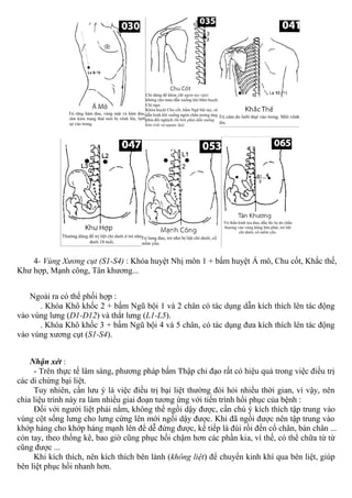 4- Vùng Xương cụt (S1-S4) : Khóa huyệt Nhị môn 1 + bấm huyệt Á mô, Chu cốt, Khắc thế,
Khư hợp, Mạnh công, Tân khương...
Ngoài ra có thể phối hợp :
. Khóa Khô khốc 2 + bấm Ngũ bội 1 và 2 chân có tác dụng dẫn kích thích lên tác động
vào vùng lưng (D1-D12) và thắt lưng (L1-L5).
. Khóa Khô khốc 3 + bấm Ngũ bội 4 và 5 chân, có tác dụng đưa kích thích lên tác động
vào vùng xương cụt (S1-S4).
Nhận xét :
- Trên thực tế lâm sàng, phương pháp bấm Thập chỉ đạo rất có hiệu quả trong việc điều trị
các di chứng bại liệt.
Tuy nhiên, cần lưu ý là việc điều trị bại liệt thường đòi hỏi nhiều thời gian, vì vậy, nên
chia liệu trình này ra làm nhiều giai đoạn tương ứng với tiến trình hồi phục của bệnh :
Đối với người liệt phải nằm, không thể ngồi dậy được, cần chú ý kích thích tập trung vào
vùng cột sống lưng cho lưng cứng lên mới ngồi dậy được. Khi đã ngồi được nên tập trung vào
khớp háng cho khớp háng mạnh lên để dễ đứng được, kế tiếp là đùi rồi đến cổ chân, bàn chân ...
còn tay, theo thống kê, bao giờ cũng phục hồi chậm hơn các phần kia, vì thế, có thể chữa từ từ
cũng được ...
Khi kích thích, nên kích thích bên lành (không liệt) để chuyển kinh khí qua bên liệt, giúp
bên liệt phục hồi nhanh hơn.
 