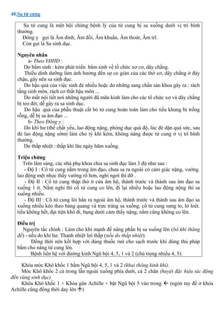 40.Sa tử cung
Sa tử cung là một hội chứng bệnh lý của tử cung bị sa xuống dưới vị trí bình
thường.
Đông y gọi là Âm đỉnh, Âm đồi, Âm khuẩn, Âm thoát, Âm trĩ.
Còn gọi là Sa sinh dục.
Nguyên nhân
a- Theo YHHĐ :
Do bẩm sinh : kém phát triển bẩm sinh về tổ chức xơ cơ, dây chằng.
Thiếu dinh dưỡng làm ảnh hưởng đến sự co giản của các thớ cơ, dây chằng ở đáy
chậu, gây nên sa sinh dục.
Do hậu quả của việc sinh đẻ nhiều hoặc do những sang chấn sản khoa gây ra : rách
tầng sinh môn, rách cơ thắt hậu môn ...
Do mất nội tiết nơi những người đã mãn kinh làm cho các tổ chức xơ và dây chằng
bị teo đét, dễ gây ra sa sinh dục.
Do hậu quả của phẫu thuật cắt bỏ tử cung hoàn toàn làm cho tiểu khung bị trống
rỗng, dễ bị sa âm đạo ...
b- Theo Đông y :
Do khí hư (thể chất yếu, lao động nặng, phòng dục quá độ, lúc đẻ dặn quá sức, sau
đẻ lao động nặng sớm) làm cho tỳ khí kém, không nâng được tử cung ở vị trí bình
thường.
Do thấp nhiệt : thấp khí lâu ngày hãm xuống.
Triệu chứng
Trên lâm sàng, các nhà phụ khoa chia sa sinh dục làm 3 độ như sau :
- Độ I : Cổ tử cung nằm trong âm đạo, chưa sa ra ngoài có cảm giác nặng, vướng.
lao động mệt nhọc thấy vướng rõ hơn, nghỉ ngơi thì đỡ .
- Độ II : Cổ tử cung thập thò ở cửa âm hộ, thành trước và thành sau âm đạo sa
xuống 1 ít. Nằm nghỉ thì cổ tử cung co lên, đi lại nhiều hoặc lao động nộng thì sa
xuống nhiều.
- Độ III : Cổ tử cung lòi hẳn ra ngoài âm hộ, thành trước và thành sau âm đạo sa
xuống nhiều kéo theo bàng quang và trực tràng sa xuống. cổ tử cung sưng to, lở loét.
tiểu không hết, đại tiện khó đi, bụng dưới cảm thấy nặng, nằm cũng không co lên.
Điều trị
Nguyên tắc chính : Làm cho khí mạnh để nâng phần bị sa xuống lên (bổ khí thăng
đề) - nếu do khí hư. Thanh nhiệt lợi thấp (nếu do thấp nhiệt).
Đồng thời nên kết hợp với dùng thuốc rưả cho sạch trước khi dùng thủ pháp
bấm cho nâng tử cung lên.
Bệnh liên hệ với đường kinh Ngũ bội 4, 5, 1 và 2 (chú trọng nhiều 4, 5).
Khóa móc Khô khốc 1 bấm Ngũ bội 4, 5, 1 và 2 (khai thông kinh khí).
Móc Khô khốc 2 cả trong lẫn ngoài xuống phía dưới, cả 2 chân (huyệt đặc hiệu tác động
đến vùng sinh dục).
Khóa Khô khốc 1 + Khóa gân Achille + bật Ngũ bội 5 vào trong  (ngón tay để ở khóa
Achille cũng đồng thời day lên )
 
