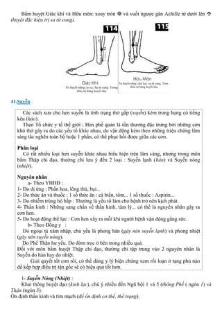 Bấm huyệt Giác khí và Hữu môn: xoay tròn  và vuốt ngược gân Achille từ dưới lên 
(huyệt đặc hiệu trị sa tử cung).
41.Suyễn
Các sách xưa cho hen suyễn là tình trạng thở gấp (suyễn) kèm trong họng có tiếng
kêu (háo).
Theo Tổ chức y tế thế giới : Hen phế quản là tổn thương đặc trưng bởi những cơn
khó thở gây ra do các yếu tố khác nhau, do vận động kèm theo những triệu chứng lâm
sàng tắc nghẽn toàn bộ hoặc 1 phần, có thể phục hồi được giữa các cơn.
Phân loại
Có rất nhiều loại hen suyễn khác nhau biểu hiện trên lâm sàng, nhưng trong môn
bấm Thập chỉ đạo, thường chỉ lưu ý đến 2 loại : Suyễn lạnh (hàn) và Suyễn nóng
(nhiệt).
Nguyên nhân
a- Theo YHHĐ :
1- Do dị ứng : Phấn hoa, lông thú, bụi...
2- Do thức ăn và thuốc : 1 số thức ăn : cá biển, tôm... 1 số thuốc : Aspirin...
3- Do nhiễm trùng hô hấp : Thường là yếu tố làm cho bệnh trở nên kịch phát.
4- Thần kinh : Những sang chấn về thần kinh, tâm lý... có thể là nguyên nhân gây ra
cơn hen.
5- Do hoạt động thể lực : Cơn hen xẩy ra mỗi khi người bệnh vận động gắng sức.
b- Theo Đông y :
Do ngoại tà xâm nhập, chủ yếu là phong hàn (gây nên suyễn lạnh) và phong nhiệt
(gây nên suyễn nóng).
Do Phế Thận hư yếu. Do đờm trọc ở bên trong nhiều quá.
Đối với môn bấm huyệt Thập chỉ đạo, thường chỉ tập trung vào 2 nguyên nhân là
Suyễn do hàn hay do nhiệt.
Giải quyết tốt cơn rồi, có thể dùng y lý biện chứng xem rối loạn ở tạng phủ nào
để kếp hợp điều trị tận gốc sẽ có hiệu quả tốt hơn.
1- Suyễn Nóng (Nhiệt) :
Khai thông huyệt đạo (kinh lạc), chú ý nhiều đến Ngũ bội 1 và 5 (thông Phế ( ngón 1) và
Thận (ngón 5).
Ổn định thần kinh và tim mạch (để ổn định cơ thể, thể trạng).
 