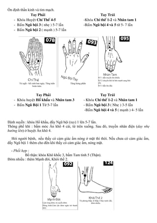 Ổn định thần kinh và tim mạch.
Tay Phaûi Tay Traùi
- Khoùa Huyeät Chí Theá 4-5 -Khoùa Chí theá 1-2 vaø Nhaân tam 1
- Baám Nguõ boäi 3 ( nheï ) 5-7 laàn -Baám Nguõ boäi 4 vaø 5 töø 5- 7 laàn
- Baám Nguõ boäi 2 ( maïnh ) 5-7 laàn
Tay Phaûi Tay Traùi
- Khoùa huyeät Hoå khaåu vaø Nhaân tam 3 - Khoùa Chí theá 1-2 vaø Nhaân tam 1
- Baám Nguõ Boäi 1 Töø 5-7 laàn - Baám Nguõ boäi 3 ( Nheï ) 3-5 laàn
-Baám Nguõ boäi 4 vaø 5 ( maïnh ) 4- 5 laàn
Định suyễn : khóa Hổ khẩu, đẩy Ngũ bội (tay) 1 lên 5-7 lần.
Thông phế khí : bấm móc Ấn khô 4 cái, từ trên xuống. Sau đó, truyền nhân điện (day nhẹ
hướng lên) ở huyệt Ấn khô 4.
Hỏi người bệnh, nếu thấy có cảm giác ấm nóng ở mặt thì thôi. Nếu chưa có cảm giác ấm,
đẩy Ngũ bội 1 thêm cho đến khi thấy có cảm giác ấm, nóng mặt.
- Phối hợp :
Bổ thận: khóa Khô khốc 3, bấm Tam tinh 5 (Thận).
Đờm nhiều : thêm Mạnh đới, Khôi thế 2.
 