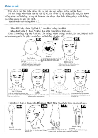 43.Sụp mi mắt
Chủ yếu là một bên hoặc cả hai bên mi mắt trên sụp xuống, không mở lên được.
Mi mắt thuộc Nhục luân liên hệ với Tỳ Vị. Đa số do Tỳ Vị không điều hoà, khí huyết
không được nuôi dưỡng, phong tà thừa cơ xâm nhập, nhục luân không được nuôi dưỡng,
mạch lạc ngưng trệ gây nên bệnh.
Bệnh liên hệ với đường kinh 1, 2.
Khóa Hổ khẩu + bấm Ngũ bội 1, 2 tay (khai thông kinh khí).
Khóa Khô khốc 3 + bấm Ngũ bội 1, 2 chân (khai thông kinh khí).
Khóa Cao thống, bóp nhẹ Án khôi, Cốt cường, Mạnh không, Vũ hải, Ấn lâm, Nhị tuế (dẫn
máu vào vùng mi trên, giúp cơ mi được nuôi dưỡng và phục hồi).
Thêm huyệt Kim ô, Trung nhĩ, Đối nhãn, Mạnh đăng (huyệt đặc hiệu trị mi mắt sụp).
 