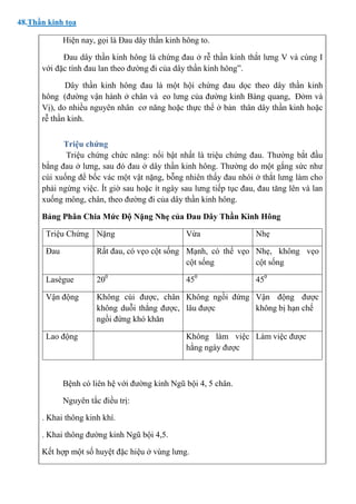 48.Thần kinh tọa
Hiện nay, gọi là Đau dây thần kinh hông to.
Đau dây thần kinh hông là chứng đau ở rễ thần kinh thắt lưng V và cùng I
với đặc tính đau lan theo đường đi của dây thần kinh hông”.
Dây thần kinh hông đau là một hội chứng đau dọc theo dây thần kinh
hông (đường vận hành ở chân và eo lưng của đường kinh Bàng quang, Đởm và
Vị), do nhiều nguyên nhân cơ năng hoặc thực thể ở bản thân dây thần kinh hoặc
rễ thần kinh.
Triệu chứng
Triệu chứng chức năng: nổi bật nhất là triệu chứng đau. Thường bắt đầu
bằng đau ở lưng, sau đó đau ở dây thần kinh hông. Thường do một gắng sức như
cúi xuống để bốc vác một vật nặng, bỗng nhiên thấy đau nhói ở thắt lưng làm cho
phải ngừng việc. Ít giờ sau hoặc ít ngày sau lưng tiếp tục đau, đau tăng lên và lan
xuống mông, chân, theo đường đi của dây thần kinh hông.
Bảng Phân Chia Mức Độ Nặng Nhẹ của Đau Dây Thần Kinh Hông
Triệu Chứng Nặng Vừa Nhẹ
Đau Rất đau, có vẹo cột sống Mạnh, có thể vẹo
cột sống
Nhẹ, không vẹo
cột sống
Lasègue 200
450
450
Vận động Không cúi được, chân
không duỗi thẳng được,
ngồi đứng khó khăn
Không ngồi đứng
lâu được
Vận động được
không bị hạn chế
Lao động Không làm việc
hằng ngày được
Làm việc được
Bệnh có liên hệ với đường kinh Ngũ bội 4, 5 chân.
Nguyên tắc điều trị:
. Khai thông kinh khí.
. Khai thông đường kinh Ngũ bội 4,5.
Kết hợp một số huyệt đặc hiệu ở vùng lưng.
 