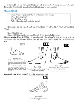 Tuy nhiên, đối với các trường hợp bí tiểu do bệnh lý (do bệnh - di chứng của các bệnh...), sỏi
đường tiểu, thì không kết quả, cần chuyển đến các chuyên khoa phù hợp.
4.BĂNG HUYẾT
Theo Đông y, việc quản lý huyết, có liên quan đến 3 tạng:
Can: ‘Can tàng huyết’.
Tỳ: ‘Tỳ nhiếp huyết’.
Thận: ‘Thận tàng tinh, tinh sinh huyết’.
Hướng điều trị: Điều chỉnh kinh khí ở Ngũ bội 2 (Tỳ), Ngũ bội 4 (Can), và Ngũ bội 5
(Thận).
Khai thông kinh lạc.
. Khóa Khô khốc 3, chú trọng bấm Ngũ bội 2, 4, 5 (ngón 4 nhiều hơn).
. Băng huyết nhẹ: Khóa Khô khốc 1 + bấm Giác khí, Hữu môn (để 2 ngón tay cái và ngón trỏ
vào 2 huyệt trên, day nhẹ đều. Không khóa KK nữa, dùng 2 ngón tay cái đặt vào 2 huyệt, day
tròn.
. Băng huyết vừa: Khóa Khô khốc 1 + bấm huyệt Mạch kinh.
 