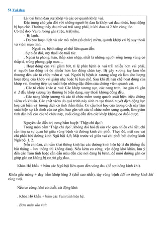 51.Vai đau
Là loại bệnh đau ơœ khớp và các cơ quanh khớp vai.
Đặc trưng chủ yếu đối với những người bị đau là khớp vai đau nhức, hoạt động
bị hạn chế. Thường thấy đau từ vai trái sang phải, ít khi đau cả 2 bên cùng lúc.
Có thể do:- Vai bị bong gân (trặc, trật) nhẹ.
- Bị lạnh.
- Do bao hoạt dịch và các mô mềm (tổ chức) mềm, quanh khớp vai bị suy thoái
và viêm mạn tính.
Ngoài ra, bệnh cũng có thể liên quan đến:
. Sự biến đổi, suy thoái do tuổi tác.
. Ngoại tà phong, hàn, thấp xâm nhập, nhất là những người sống trong vùng có
thấp tà, trúng phong, gặp mưa…
. Hoạt động của vai giảm bớt, tỉ lệ phát bệnh ở vai trái nhiều hơn vai phải,
ở người lao động trí óc nhiều hơn lao động chân tay. Bị gãy xương tay làm tổn
thương đến các tổ chức mềm ở vai. Người bị bệnh ở xương sống cổ làm cho lượng
hoạt động của khớp vai giảm nhẹ hoặc bị hạn chế. Sau khi đã hạn chế hoạt động của
khớp vai, thường tiếp tục xuất hiện những đặc điểm của chứng viêm quanh vai.
. Các tổ chức khác ở vai: Các khớp xương sụn, các nang trơn, lao gân và gân
ở 2 đầu khớp xương tay thường bị biến dạng, suy thoái không đồng đều.
. Các nang khớp xương và các tổ chức mềm xung quanh xuất hiện triệu chứng
viêm vô khuẩn. Các chất viêm do quá trình này sinh ra tạo thành huyết dịch động lực
học cải biến và tương dịch có tính thẩm thấu. Cơ cấu hoá học của tương dịch này làm
xuất hiện sự kết dính của cơ gân, bao gân với các tổ chức mềm xung quanh, làm giảm
tính đàn hồi của các tổ chức này, cuối cùng dẫn đến các khớp không co duỗi được.
Nguyên tắc điều trị trong bấm huyệt ‘Thập chỉ đạo’:
Trong môn bấm ‘Thập chỉ đạo’, không đòi hỏi đi sâu vào quá nhiều chi tiết, chỉ
cần tìm ra sự quan hệ giữa vùng bệnh và đường kinh chi phối. Theo đó, mặt sau vai
chi phối bởi đường kinh Ngũ bội 4,5; Mặt trước và giữa vai chi phối bởi đường kinh
Ngũ bội 1, 2.
Nếu chỉ đau, chỉ cần khai thông kinh lạc các đường kinh liên hệ là đủ (thống tắc
bất thống – lưu thông thì không đau). Nếu kèm co cứng, vận động khó khăn, lưu ý
đến các Tam tinh hoặc cần dẫn máu đến các nơi đang bị bệnh, để nuôi dưỡng gân cơ
giúp gân cơ không bị co rút gây đau.
Khóa Hổ khẩu + bấm các Ngũ bội liên quan đến vùng đau (để sơ thông kinh khí).
Khóa gốc móng + day bấm khớp lóng 3 (chỗ cao nhất), tùy vùng bệnh (để sơ thông kinh khí
vùng vai).
Nếu co cứng, khó co duỗi, cử động khó:
. Khóa Hổ khẩu + bấm các Tam tinh liên hệ.
. Bơm máu vào vai:
 