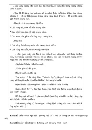 . Đau vùng xoang (do niêm mạc bị sưng tấy, do sưng tấy trong xoang không
thoát ra được).
. Đau dữ dội từng cơn hoặc đau có giờ nhất định: buổi sáng không đau nhưng
khoảng 9 – 10 giờ bắt đầu đau (càng nắng càng đau). Đến 15 – 16 giờ thì giảm,
gặp ở viêm xoang trán.
. Đau rõ rệt ở vùng xoang bị viêm:
* Đau vùng má, dưới hố mắt: xoang hàm.
* Đau góc trong, trên hố mắt: xoang sàng.
* Đau trước trán, phía trên lông mày: xoang trán.
. Đau đầu:
+ Đau vùng thái dương trước trán: xoang trước viêm.
+ Đau vùng đỉnh đầu, chẩm: xoang sau viêm.
. Chảy nước mũi: Lúc đầu là mũi nhầy, trắng, vàng, chảy một hoặc hai bên
mũi, chảy nhiều sau mỗi cơn đau, có khi phải xì mũi liên tục (viêm xoang trước)
hoặc phải khịt đờm xuống họng (viêm xoang sau).
. Nghẹt một hoặc cả hai bên mũi.
. Khứu giác có thể giảm.
Đây là loại bệnh khó trị.
Tuy nhiên, có thể dùng bấm ‘Thập chỉ đạo’ giải quyết được một số chứng
trạng và làm giảm nhẹ (chứ khó hết hẳn) tình trạng bệnh lý.
Bệnh liên hệ với đường kinh 1 (Phế – Phế khai khiếu ở mũi).
Đường kinh 2 (Tỳ), dựa theo đường vận hành của đường kinh (Kinh lạc sở
qua chủ trị sở cập).
Kết hợp một số huyệt ở gần vùng bệnh (sơ thông kinh khí cục bộ) cũng giúp
việc điều trị có hiệu quả hơn.
Phác đồ này cũng có thể dùng trị những bệnh chứng của mũi: viêm mũi dị
ứng, nghẹt mũi…).
Khóa Hổ khẩu + bấm Ngũ bội 1 (thông Phế khí – Phế khí thông lên mũi và vùng xoang
mũi).
Khóa Hổ khẩu + bấm Ngũ bội 2 (thông kinh khí vùng bệnh - mũi).
 