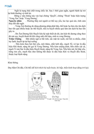 35.Ngất
Ngất là trạng thái chết trong chốc lát. Sau 1 thời gian ngắn, người bệnh lại trở
lại bình thường và tỉnh lại.
Đông y xếp chứng này vào loại chứng ‘Quyết’, chứng ‘Thoát’ hoặc hiện tượng
‘Vong Âm’ hoặc ‘Vong Dương’.
Nguyên nhân . Thường thấy nơi người cơ thể suy yếu, lao lực quá sức, tình cảm
thay đổi đột ngột.
. Vong Âm thường do dùng phương pháp phát hãn, thổ hoặc hạ làm cho tân dịch
hao tổn quá nhiều hoặc do thổ huyết, tiểu ra huyết nhiều quá làm âm dịch bị hao tổn
gây ra.
. Do Âm Dương Khí Huyết liên hệ mật thiết do đó, âm kiệt thì dương cũng theo
đó mà suy, huyết thoát thì khí cũng mất chỗ dựa, sinh ra vong Dương.
Triệu Chứng Đột nhiên ngã ra bất tỉnh, sắc mặt tái xanh, mồ hôi ra nhiều, chân
tay lạnh, huyết áp tụt hạ) xuống.
. Nếu kèm theo hơi thở yếu, môi thâm, chất lưỡi dầy, mạch Tế, vô lực là dấu
hiệu Khí thoát, nặng thì gọi là Vong Dương. Nếu kèm miệng khát, bồn chồn vật vã,
mạch Vi mà Sác là dấu hiệu Huyết thoát, nặng thì Vong Âm. Nếu hôn mê, hô hấp yếu,
tiếng tim yếu, mạch hầu như không bắt được là dấu hiệu Khí và Huyết đều thoát,
thuộc loại bệnh nặng.
Khai thông.
Day bấm Chí đắc, Chí thế (để kích thích hệ tuần hoàn, hô hấp, thần kinh hoạt động trở lại).
 