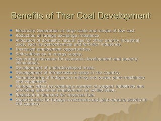 Benefits of Thar Coal Development Electricity Generation at large scale and maybe at low cost Reduction of foreign exchange imbalance Allocation of domestic natural gas for other priority industrial uses, such as petrochemical and fertilizer industries. Increased employment opportunities. Self-sufficiency in energy supply. Generating Revenue for economic development and poverty elimination. Development of underdeveloped areas. Development of infrastructure setup in the country. Manufacturing of indigenous mining and power plant machinery and equipment. Multiplier effect by creating a number of support industries and providing additional employment for skilled labor. Reduction in demand for imported fuel. Opportunities for foreign investment and joint venture activity in the country. 