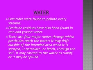  Pesticides were found to pollute every
streams.
 Pesticide residues have also been found in
rain and ground water.
 There are four major routes through which
pesticides reach the water: it may drift
outside of the intended area when it is
sprayed, it percolate, or leach, through the
soil, it may carried to the water as runoff,
or it may be spilled
 