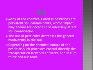  Many of the chemicals used in pesticides are
persistent soil contaminants, whose impact
may endure for decades and adversely affect
soil conservation.
 The use of pesticides decreases the general
biodiversity in the soil.
 Depending on the chemical nature of the
pesticide,such processes control directly the
transportation from soil to water, and in turn
to air and our food.
 