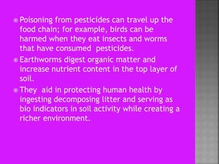  Poisoning from pesticides can travel up the
food chain; for example, birds can be
harmed when they eat insects and worms
that have consumed pesticides.
 Earthworms digest organic matter and
increase nutrient content in the top layer of
soil.
 They aid in protecting human health by
ingesting decomposing litter and serving as
bio indicators in soil activity while creating a
richer environment.
 