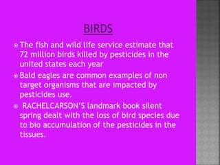  The fish and wild life service estimate that
72 million birds killed by pesticides in the
united states each year
 Bald eagles are common examples of non
target organisms that are impacted by
pesticides use.
 RACHELCARSON’S landmark book silent
spring dealt with the loss of bird species due
to bio accumulation of the pesticides in the
tissues.
 