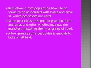  Reduction in bird population have been
found to be associated with times and areas
in which pesticides are used.
 Some pesticides are come in granular form,
and birds and other wildlife may eat the
granules, mistaking them for grains of food.
 A few granules of a pesticides is enough to
kill a small bird.
 