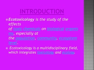 Ecotoxicology is the study of the
effects
of toxic chemicals on biological organis
ms, especially at
the population, community, ecosystem
level.
 Ecotoxicology is a multidisciplinary field,
which integrates toxicology and ecology.
 