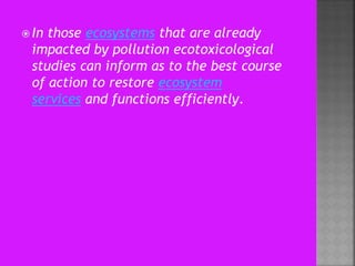  In those ecosystems that are already
impacted by pollution ecotoxicological
studies can inform as to the best course
of action to restore ecosystem
services and functions efficiently.
 