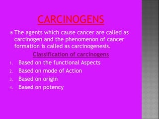  The agents which cause cancer are called as
carcinogen and the phenomenon of cancer
formation is called as carcinogenesis.
Classification of carcinogens
1. Based on the functional Aspects
2. Based on mode of Action
3. Based on origin
4. Based on potency
 