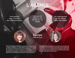 #FillesDeComm
Thara Tremblay-Nantel estbachelièreencommunication
et relations publiques et a réalisé depuis les six dernières années
des mandats pour des clients de choix du secteur gastronomique,
de la beauté, de la culture, du style de vie, du divertissement et
des médias. Son expertise et son vaste réseau de contacts sauront
­également être profitables pour les besoins de votre entreprise.
Solneige Diaz estbachelièreencommunicationde­l’Université
du Québec à Montréal. Passionnée de culture et des médias, elle
met tout son cœur et son énergie dans les projets qu’elle touche
afin de les faire rayonner. Elle use de sa créativité pour permettre
à chaque réalisation de se démarquer.
Une écoute
attentive des
­besoins de nos
clients
Un rayonnement
de nos clients
dans les médias
Une passion
pour l’univers
des communications
L'AGENCE
Équipe
 