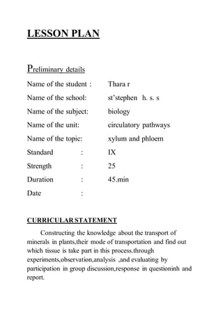 LESSON PLAN
Preliminary details
Name of the student : Thara r
Name of the school: st’stephen h. s. s
Name of the subject: biology
Name of the unit: circulatory pathways
Name of the topic: xylum and phloem
Standard : IX
Strength : 25
Duration : 45.min
Date :
CURRICULAR STATEMENT
Constructing the knowledge about the transport of
minerals in plants,their mode of transportation and find out
which tissue is take part in this process.through
experiments,observation,analysis ,and evaluating by
participation in group discussion,response in questioninh and
report.
 