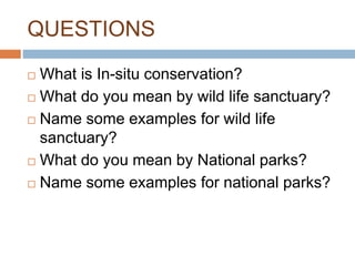 QUESTIONS
 What is In-situ conservation?
 What do you mean by wild life sanctuary?
 Name some examples for wild life
sanctuary?
 What do you mean by National parks?
 Name some examples for national parks?
 