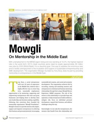 SMEs      MOWGLI, ON MENTORSHIP IN THE MIDDLE EAST




     Mowgli
     On Mentorship in the Middle East
     With unemployment in the MENA region rising and now standing at 10.3%, the highest regional
     rate in the world (ILO, 2011), Arab countries alone need to create approximately 80 million
     new jobs by 2020 (World Bank). It is a daunting goal. One way to address this enormous task
     and to tackle unemployment is the incubation and support of sustainable entrepreneurship and
     SME development. The organisation Mowgli, founded by Tony Bury, does its part by providing
     mentorship to entrepreneurs in the Middle East.




     T
                   ony Bury, a serial entrepreneur         sustainable job creation, and social and economic
                   with over 45 years of experience        development. The organisation achieves this by
                   in the Middle East, believes that a     recruiting, training and matching mentors and
                   highly effective way to create long     entrepreneurs in relational and business mentoring
                   term,    sustainable   employment       relationships through their unique Mowgli Mentor
     opportunities is by mentoring, supporting and         Experience (MME) programs. The role of the
     empowering entrepreneurs who start and grow           mentor in this relationship is to provide hope and
     businesses and helping them to develop their          aspiration, to help entrepreneurs build conﬁdence,
     own leadership and decision-making capability.        mitigate risk, focus on individual personal
     Following that conviction Bury founded the            development, expand their business, and address
     mentorship organisation “Mowgli Foundation”.          challenges along the way.
     Mowgli’s mission is to provide mentors who inspire,
     support and empower entrepreneurs in achieving        Interestingly it is not only the entrepreneurs, the
     their business and personal potential, encouraging    mentees that beneﬁt from this relationship and



74   Tharawat magazine Volume 15                                                                   www.tharawat-magazine.com
 