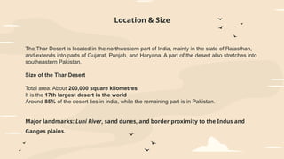 Location & Size
The Thar Desert is located in the northwestern part of India, mainly in the state of Rajasthan,
and extends into parts of Gujarat, Punjab, and Haryana. A part of the desert also stretches into
southeastern Pakistan.
Size of the Thar Desert
Total area: About 200,000 square kilometres
It is the 17th largest desert in the world
Around 85% of the desert lies in India, while the remaining part is in Pakistan.
Major landmarks: Luni River, sand dunes, and border proximity to the Indus and
Ganges plains.
 