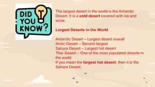 The largest desert in the world is the Antarctic
Desert. It is a cold desert covered with ice and
snow.
Largest Deserts in the World
Antarctic Desert – Largest desert overall
Arctic Desert – Second largest
Sahara Desert – Largest hot desert
Thar Desert – One of the most populated deserts in
the world
If you mean the largest hot desert, then it is the
Sahara Desert.
 