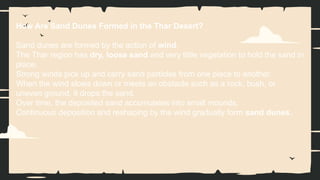 How Are Sand Dunes Formed in the Thar Desert?
Sand dunes are formed by the action of wind.
The Thar region has dry, loose sand and very little vegetation to hold the sand in
place.
Strong winds pick up and carry sand particles from one place to another.
When the wind slows down or meets an obstacle such as a rock, bush, or
uneven ground, it drops the sand.
Over time, the deposited sand accumulates into small mounds.
Continuous deposition and reshaping by the wind gradually form sand dunes.
 
