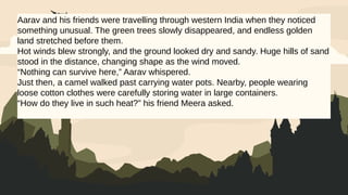 Aarav and his friends were travelling through western India when they noticed
something unusual. The green trees slowly disappeared, and endless golden
land stretched before them.
Hot winds blew strongly, and the ground looked dry and sandy. Huge hills of sand
stood in the distance, changing shape as the wind moved.
“Nothing can survive here,” Aarav whispered.
Just then, a camel walked past carrying water pots. Nearby, people wearing
loose cotton clothes were carefully storing water in large containers.
“How do they live in such heat?” his friend Meera asked.
 