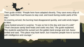 Their guide smiled. “People here have adapted cleverly. They save every drop of
water, build thick mud houses to stay cool, and travel during cooler parts of the
day.”
As evening arrived, the burning heat disappeared quickly, and cold winds began
to blow.
Aarav looked around in surprise. “It was so hot in the day and now it’s cold!”
“That’s because sandy land heats and cools very fast,” the guide explained.
The students watched the sunset turn the golden land orange and red. Aarav
smiled and said, “This place may look harsh, but it teaches people how to survive
with intelligence and courage.”
 