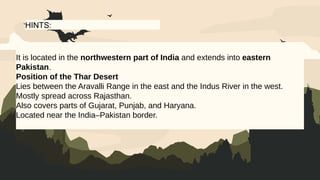 HINTS:
It is located in the northwestern part of India and extends into eastern
Pakistan.
Position of the Thar Desert
Lies between the Aravalli Range in the east and the Indus River in the west.
Mostly spread across Rajasthan.
Also covers parts of Gujarat, Punjab, and Haryana.
Located near the India–Pakistan border.
 