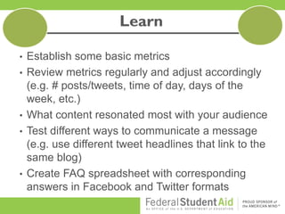 • Establish some basic metrics
• Review metrics regularly and adjust accordingly
(e.g. # posts/tweets, time of day, days of the
week, etc.)
• What content resonated most with your audience
• Test different ways to communicate a message
(e.g. use different tweet headlines that link to the
same blog)
• Create FAQ spreadsheet with corresponding
answers in Facebook and Twitter formats
 