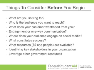 Things To Consider Before You Begin
• What are you solving for?
• Who is the audience you want to reach?
• What does your customer want/need from you?
• Engagement or one-way communication?
• Where does your audience engage on social media?
• What constitutes success?
• What resources ($$ and people) are available?
• Identifying key stakeholders in your organization
• Leverage other government resources
 