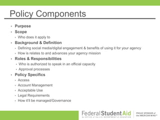 Policy Components
• Purpose
• Scope
• Who does it apply to
• Background & Definition
• Defining social media/digital engagement & benefits of using it for your agency
• How is relates to and advances your agency mission
• Roles & Responsibilities
• Who is authorized to speak in an official capacity
• Approval processes
• Policy Specifics
• Access
• Account Management
• Acceptable Use
• Legal Requirements
• How it’ll be managed/Governance
 