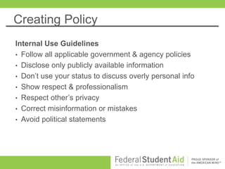 Creating Policy
Internal Use Guidelines
• Follow all applicable government & agency policies
• Disclose only publicly available information
• Don’t use your status to discuss overly personal info
• Show respect & professionalism
• Respect other’s privacy
• Correct misinformation or mistakes
• Avoid political statements
 