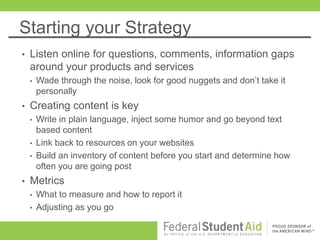 Starting your Strategy
• Listen online for questions, comments, information gaps
around your products and services
• Wade through the noise, look for good nuggets and don’t take it
personally
• Creating content is key
• Write in plain language, inject some humor and go beyond text
based content
• Link back to resources on your websites
• Build an inventory of content before you start and determine how
often you are going post
• Metrics
• What to measure and how to report it
• Adjusting as you go
 