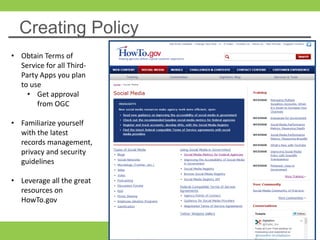 Creating Policy
• Obtain Terms of
Service for all Third-
Party Apps you plan
to use
• Get approval
from OGC
• Familiarize yourself
with the latest
records management,
privacy and security
guidelines
• Leverage all the great
resources on
HowTo.gov
 