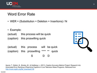 ©UCEM
Word Error Rate
• WER = (Substitution + Deletion + Insertions) / N
• Example:
(actual) this process will be quick
(caption) this proswilling quick
(actual) this process will be quick
(caption) this proswilling **** ** quick
S D D
12
Apone, T., Botkin, B., Brooks, M., & Goldberg, L. (2011). Caption Accuracy Metrics Project: Research into
Automated Error Ranking of Real-time Captions in Live Television News Programs. Retrieved from
http://ncam.wgbh.org/file_download/136
 
