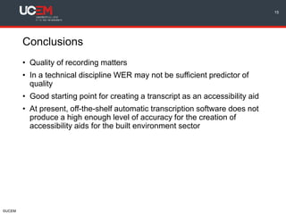©UCEM
Conclusions
15
• Quality of recording matters
• In a technical discipline WER may not be sufficient predictor of
quality
• Good starting point for creating a transcript as an accessibility aid
• At present, off-the-shelf automatic transcription software does not
produce a high enough level of accuracy for the creation of
accessibility aids for the built environment sector
 