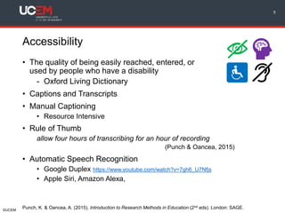 ©UCEM
Accessibility
• The quality of being easily reached, entered, or
used by people who have a disability
- Oxford Living Dictionary
• Captions and Transcripts
• Manual Captioning
• Resource Intensive
• Rule of Thumb
allow four hours of transcribing for an hour of recording
(Punch & Oancea, 2015)
• Automatic Speech Recognition
• Google Duplex https://www.youtube.com/watch?v=7gh6_U7Nfjs
• Apple Siri, Amazon Alexa,
5
Punch, K. & Oancea, A. (2015). Introduction to Research Methods in Education (2nd eds). London: SAGE.
 