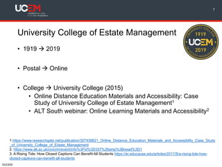 ©UCEM
University College of Estate Management
• 1919  2019
• Postal  Online
• College  University College (2015)
• Online Distance Education Materials and Accessibility: Case
Study of University College of Estate Management1
• ALT South webinar: Online Learning Materials and Accessibility2
7
1.https://www.researchgate.net/publication/307438821_Online_Distance_Education_Materials_and_Accessibility_Case_Study
_of_University_College_of_Estate_Management
2. https://www.alt.ac.uk/civicrm/event/info%3Fid%3D337%26amp%3Breset%3D1
3. A Rising Tide: How Closed Captions Can Benefit All Students https://er.educause.edu/articles/2017/8/a-rising-tide-how-
closed-captions-can-benefit-all-students
 