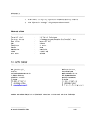 OTHER SKILLS
 Staff handling and organizing experience to meet the strict working deadlines.
 Well experience in working in a fully computerized environment.
PERSONAL DETAILS
Name with Initials : K.W Tharindu Chathuranga
Permanent Address : PollewwaJanapadaya, Batapola, Ambalangoda, Sri Lanka
Date of Birth : January 24th 1987
Age : 28Years
Nationality : Sri Lankan
Gender : Male
Passport No. : N 4010109
ID No. : 870243472V
Civil Status : Married
NON RELATED REFEREES
Mr.AjithSenanayake, Mr.KrishanthaPeiris,
Director, Engineer Projects,
Unimech Engineering (Pvt) Ltd, Kent Engineers (Pvt) Ltd,
¼, Nanda Mawatha, 27, Malwatta Avenue,
Nugegoda, Colmobo. Kohuwala,Nugegoda.
Sri Lanka. Sri Lanka.
M – 0094-0777347014 M – 0094-0777279436
T – 0094-0112825318 T – 0094-0115766307
E – projects@unimech.lk E – krishantha@kentengineers.net
I hereby declarethat the particularsgiven above aretrue and accurateto the best of my knowledge.
................................ ...........................
K.W Tharindu Chathuranga Date
 