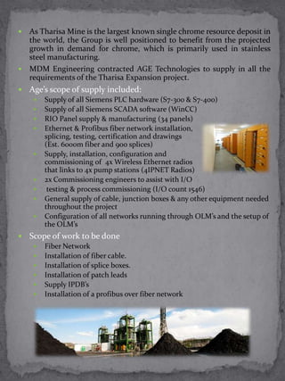  As Tharisa Mine is the largest known single chrome resource deposit in
  the world, the Group is well positioned to benefit from the projected
  growth in demand for chrome, which is primarily used in stainless
  steel manufacturing.
 MDM Engineering contracted AGE Technologies to supply in all the
  requirements of the Tharisa Expansion project.
   Age’s scope of supply included:
        Supply of all Siemens PLC hardware (S7-300 & S7-400)
        Supply of all Siemens SCADA software (WinCC)
        RIO Panel supply & manufacturing (34 panels)
        Ethernet & Profibus fiber network installation,
         splicing, testing, certification and drawings
         (Est. 6000m fiber and 900 splices)
        Supply, installation, configuration and
         commissioning of 4x Wireless Ethernet radios
         that links to 4x pump stations (4IPNET Radios)
        2x Commissioning engineers to assist with I/O
         testing & process commissioning (I/O count 1546)
        General supply of cable, junction boxes & any other equipment needed
         throughout the project
        Configuration of all networks running through OLM’s and the setup of
         the OLM’s
   Scope of work to be done
        Fiber Network
        Installation of fiber cable.
        Installation of splice boxes.
        Installation of patch leads
        Supply IPDB’s
        Installation of a profibus over fiber network
 