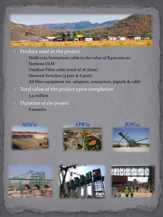  Product used in the project
    Multi core Instrument cable to the value of R400,000.00
    Siemens OLM
    Outdoor Fibre cable (total of 18.7kms)
    Network Switches (3 port & 6 port)
    All fiber equipment inc. adapters, connectors, pigtails & cable

 Total value of the project upon completion
    5.9 million

 Duration of the project
    8 months
 