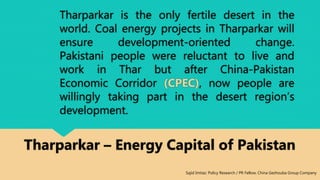Tharparkar is the only fertile desert in the
world. Coal energy projects in Tharparkar will
ensure development-oriented change.
Pakistani people were reluctant to live and
work in Thar but after China-Pakistan
Economic Corridor (CPEC), now people are
willingly taking part in the desert region’s
development.
Tharparkar – Energy Capital of Pakistan
Sajid Imtiaz: Policy Research / PR Fellow, China Gezhouba Group Company
 